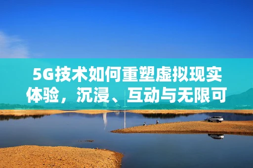 5G技术如何重塑虚拟现实体验，沉浸、互动与无限可能？