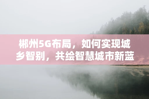 郴州5G布局，如何实现城乡智别，共绘智慧城市新蓝图？