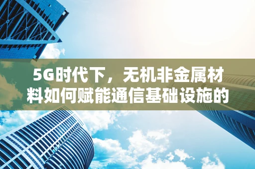 5G时代下，无机非金属材料如何赋能通信基础设施的未来？