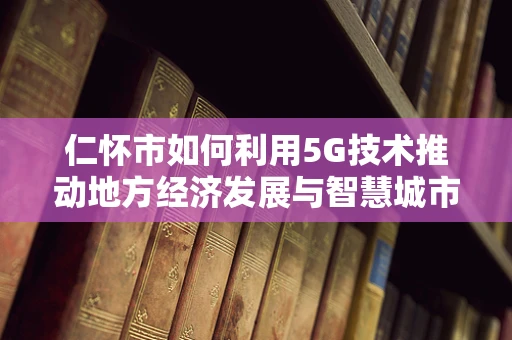 仁怀市如何利用5G技术推动地方经济发展与智慧城市建设？