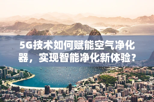 5G技术如何赋能空气净化器，实现智能净化新体验？