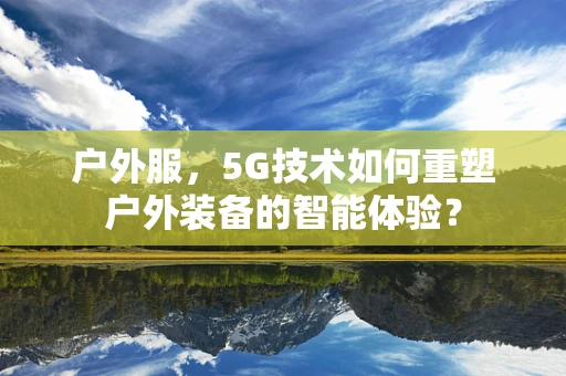 户外服，5G技术如何重塑户外装备的智能体验？