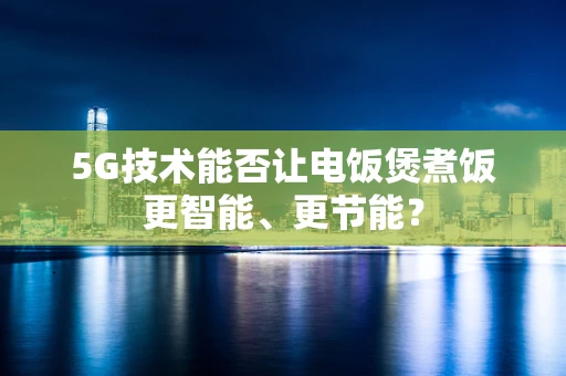 5G技术能否让电饭煲煮饭更智能、更节能？