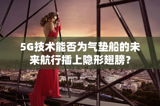 5G技术能否为气垫船的未来航行插上隐形翅膀？