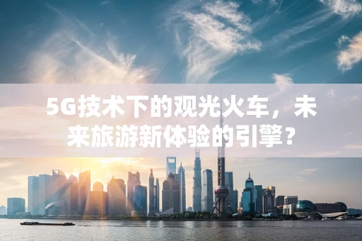 5G技术下的观光火车，未来旅游新体验的引擎？