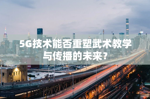 5G技术能否重塑武术教学与传播的未来？