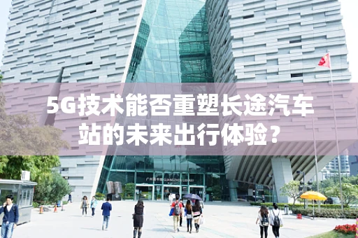 5G技术能否重塑长途汽车站的未来出行体验？