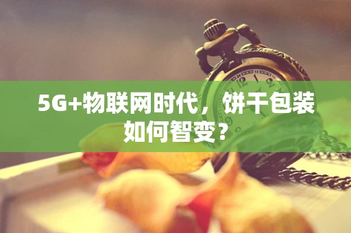 5G+物联网时代，饼干包装如何智变？