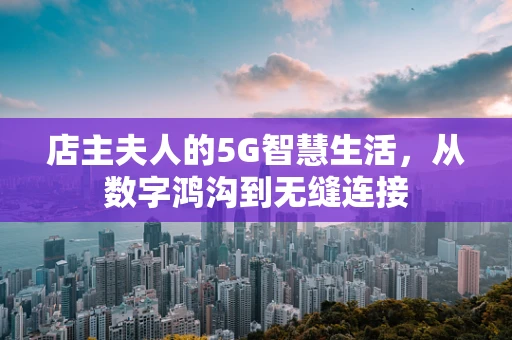店主夫人的5G智慧生活，从数字鸿沟到无缝连接