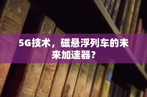 5G技术，磁悬浮列车的未来加速器？