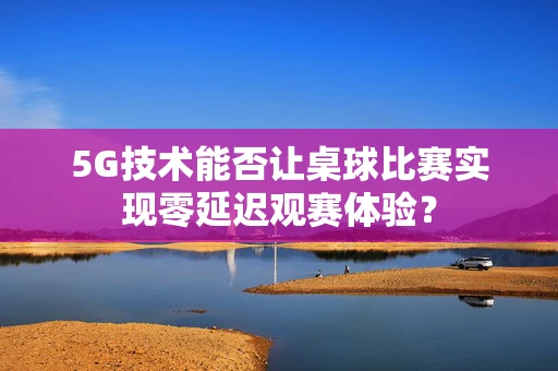5G技术能否让桌球比赛实现零延迟观赛体验？