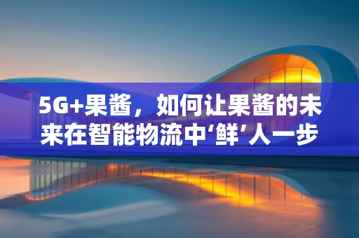 5G+果酱，如何让果酱的未来在智能物流中‘鲜’人一步？