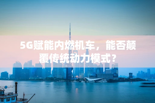 5G赋能内燃机车，能否颠覆传统动力模式？