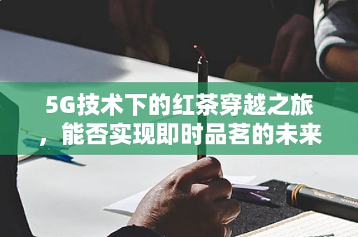 5G技术下的红茶穿越之旅，能否实现即时品茗的未来？
