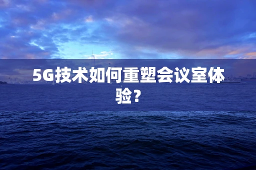 5G技术如何重塑会议室体验？