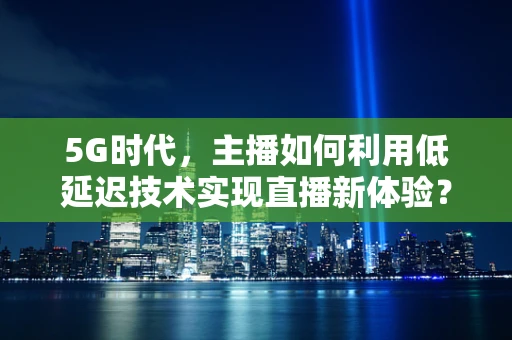 5G时代，主播如何利用低延迟技术实现直播新体验？