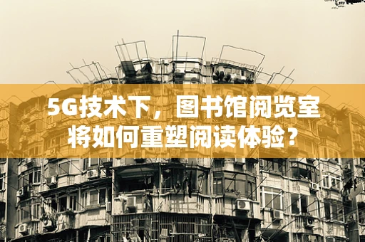 5G技术下，图书馆阅览室将如何重塑阅读体验？