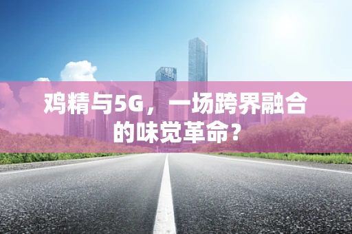 鸡精与5G，一场跨界融合的味觉革命？