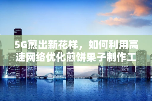 5G煎出新花样，如何利用高速网络优化煎饼果子制作工艺？