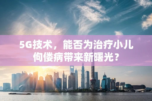5G技术，能否为治疗小儿佝偻病带来新曙光？