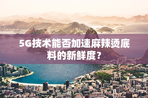 5G技术能否加速麻辣烫底料的新鲜度？
