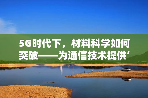 5G时代下，材料科学如何突破——为通信技术提供‘隐形翅膀’？