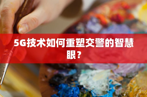 5G技术如何重塑交警的智慧眼？