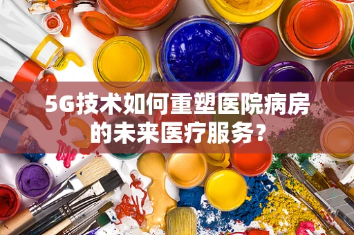 5G技术如何重塑医院病房的未来医疗服务？