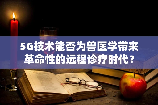 5G技术能否为兽医学带来革命性的远程诊疗时代？