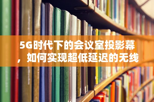 5G时代下的会议室投影幕，如何实现超低延迟的无线投屏？