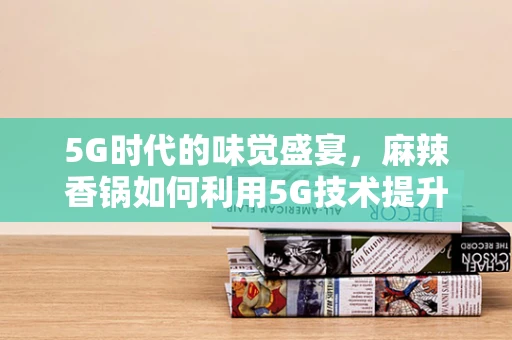 5G时代的味觉盛宴，麻辣香锅如何利用5G技术提升就餐体验？