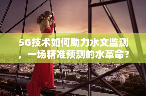 5G技术如何助力水文监测，一场精准预测的水革命？