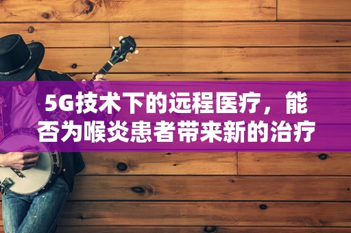 5G技术下的远程医疗，能否为喉炎患者带来新的治疗曙光？