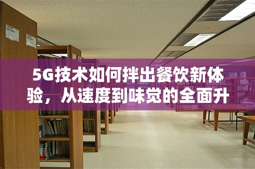 5G技术如何拌出餐饮新体验，从速度到味觉的全面升级？