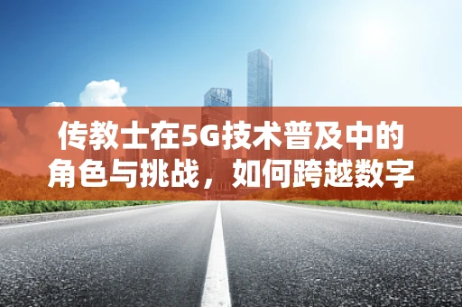 传教士在5G技术普及中的角色与挑战，如何跨越数字鸿沟？