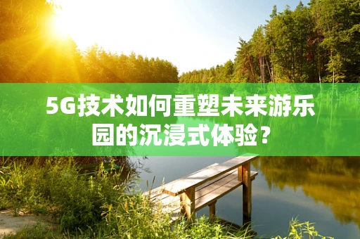 5G技术如何重塑未来游乐园的沉浸式体验？