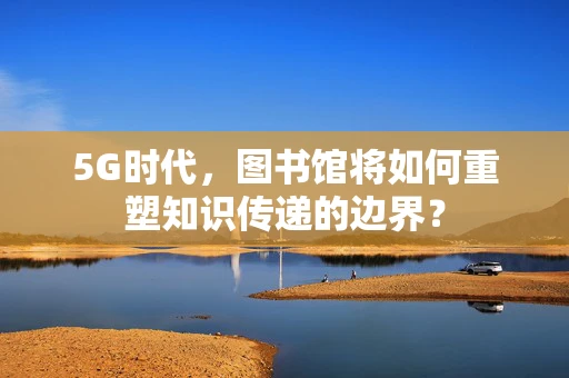 5G时代，图书馆将如何重塑知识传递的边界？