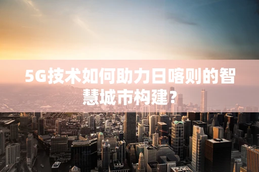 5G技术如何助力日喀则的智慧城市构建？