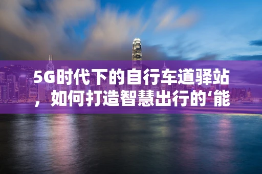 5G时代下的自行车道驿站，如何打造智慧出行的‘能量补给站’？