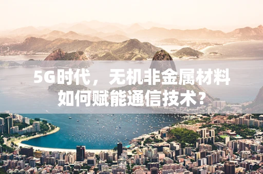 5G时代，无机非金属材料如何赋能通信技术？