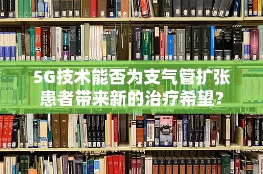 5G技术能否为支气管扩张患者带来新的治疗希望？