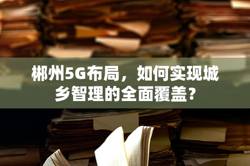 郴州5G布局，如何实现城乡智理的全面覆盖？