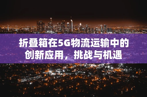 折叠箱在5G物流运输中的创新应用，挑战与机遇