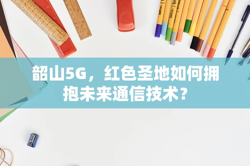 韶山5G，红色圣地如何拥抱未来通信技术？