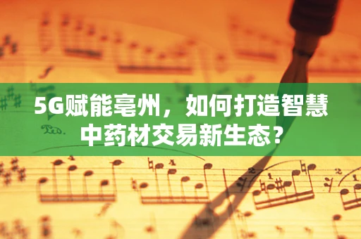 5G赋能亳州，如何打造智慧中药材交易新生态？