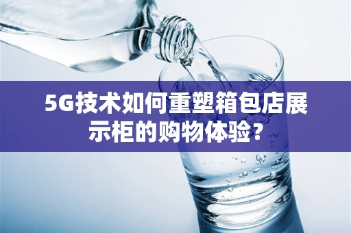 5G技术如何重塑箱包店展示柜的购物体验？