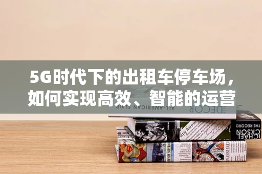 5G时代下的出租车停车场，如何实现高效、智能的运营管理？