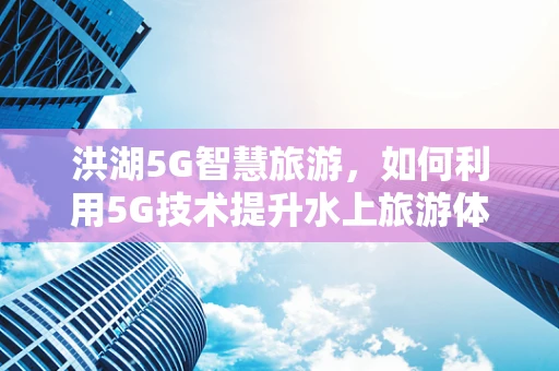 洪湖5G智慧旅游，如何利用5G技术提升水上旅游体验？