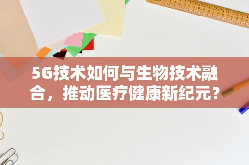 5G技术如何与生物技术融合，推动医疗健康新纪元？