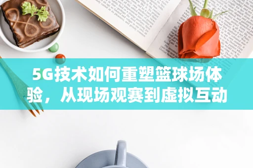5G技术如何重塑篮球场体验，从现场观赛到虚拟互动的跨越